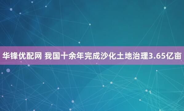 华锋优配网 我国十余年完成沙化土地治理3.65亿亩