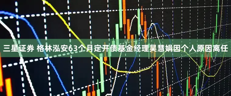 三星证券 格林泓安63个月定开债基金经理吴慧娟因个人原因离任