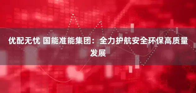 优配无忧 国能准能集团：全力护航安全环保高质量发展