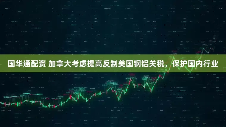 国华通配资 加拿大考虑提高反制美国钢铝关税，保护国内行业