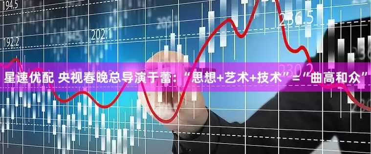 星速优配 央视春晚总导演于蕾: “思想+艺术+技术”=“曲高和众”
