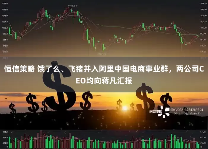 恒信策略 饿了么、飞猪并入阿里中国电商事业群，两公司CEO均向蒋凡汇报