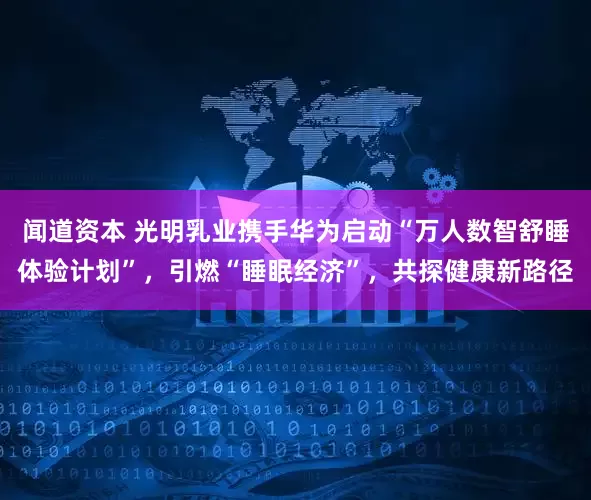 闻道资本 光明乳业携手华为启动“万人数智舒睡体验计划”，引燃“睡眠经济”，共探健康新路径