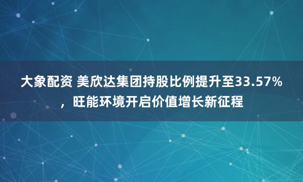 大象配资 美欣达集团持股比例提升至33.57%，旺能环境开启价值增长新征程