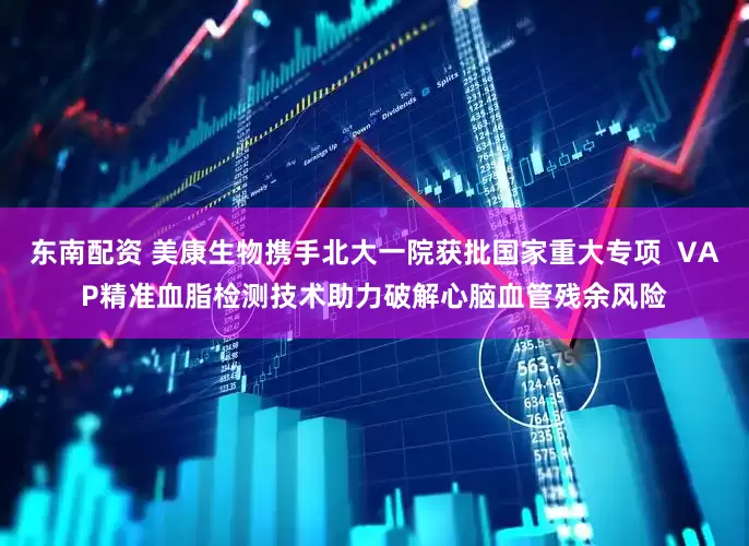 东南配资 美康生物携手北大一院获批国家重大专项  VAP精准血脂检测技术助力破解心脑血管残余风险