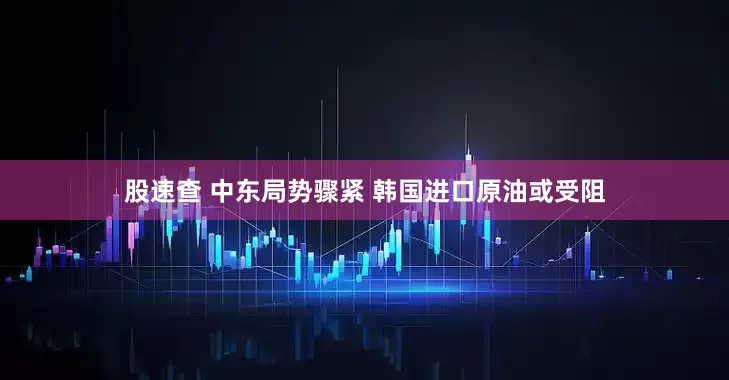 股速查 中东局势骤紧 韩国进口原油或受阻
