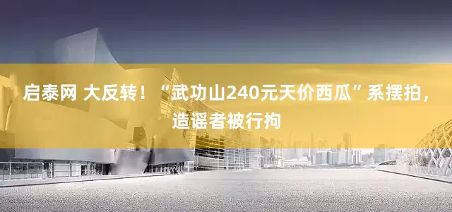 启泰网 大反转！“武功山240元天价西瓜”系摆拍，造谣者被行拘