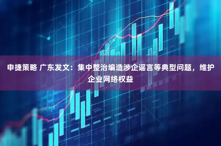 申捷策略 广东发文：集中整治编造涉企谣言等典型问题，维护企业网络权益