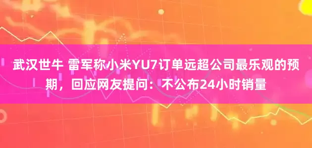 武汉世牛 雷军称小米YU7订单远超公司最乐观的预期，回应网友提问：不公布24小时销量