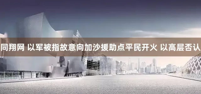 同翔网 以军被指故意向加沙援助点平民开火 以高层否认