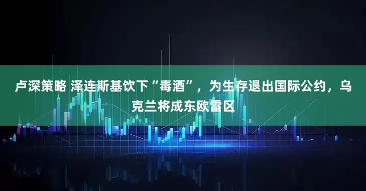 卢深策略 泽连斯基饮下“毒酒”，为生存退出国际公约，乌克兰将成东欧雷区