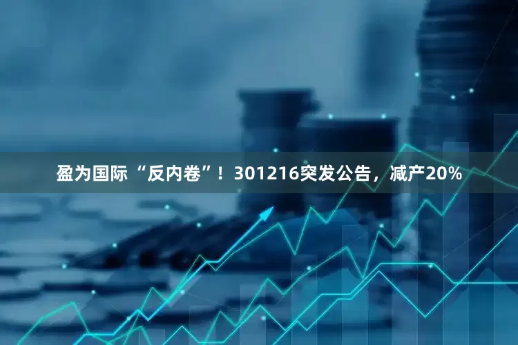 盈为国际 “反内卷”！301216突发公告，减产20%