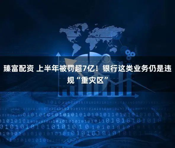 臻富配资 上半年被罚超7亿！银行这类业务仍是违规“重灾区”
