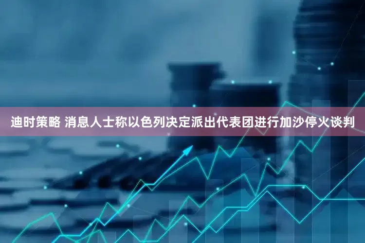 迪时策略 消息人士称以色列决定派出代表团进行加沙停火谈判