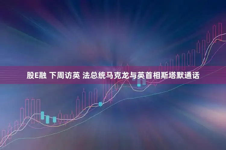 股E融 下周访英 法总统马克龙与英首相斯塔默通话