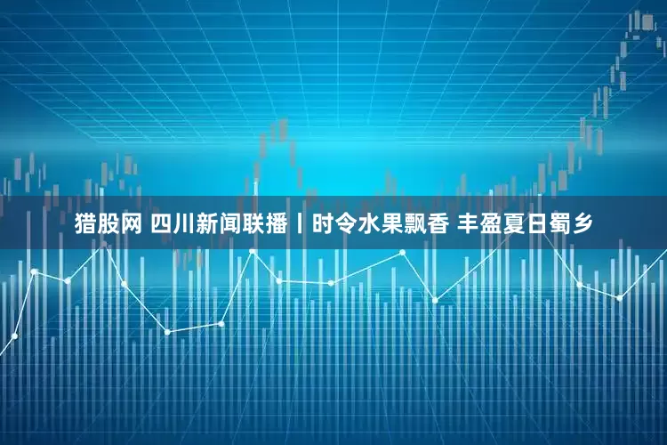 猎股网 四川新闻联播丨时令水果飘香 丰盈夏日蜀乡