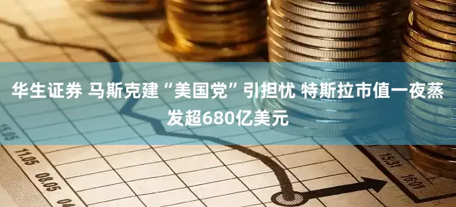 华生证券 马斯克建“美国党”引担忧 特斯拉市值一夜蒸发超680亿美元