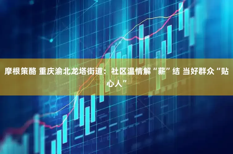 摩根策酪 重庆渝北龙塔街道：社区温情解“薪”结 当好群众“贴心人”