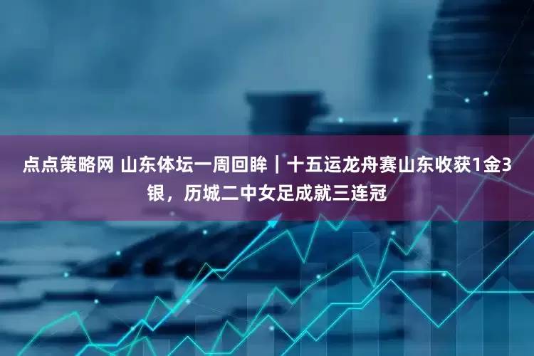 点点策略网 山东体坛一周回眸｜十五运龙舟赛山东收获1金3银，历城二中女足成就三连冠