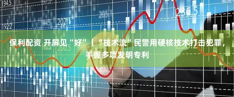 保利配资 开屏见“好”｜“技术流”民警用硬核技术打击犯罪，手握多项发明专利