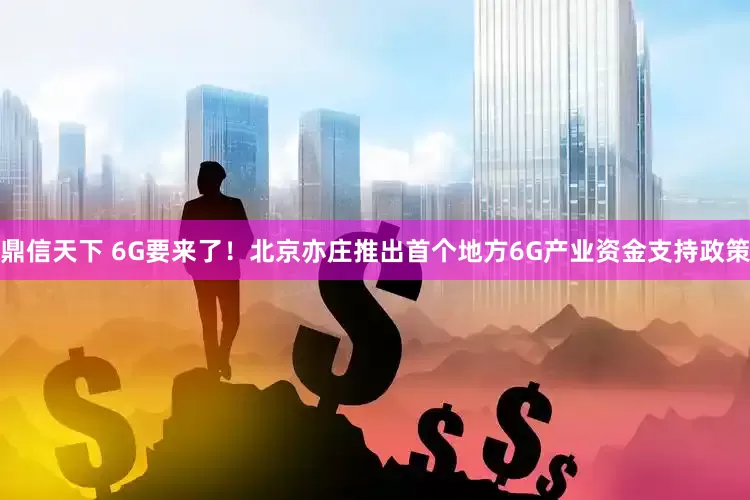 鼎信天下 6G要来了！北京亦庄推出首个地方6G产业资金支持政策
