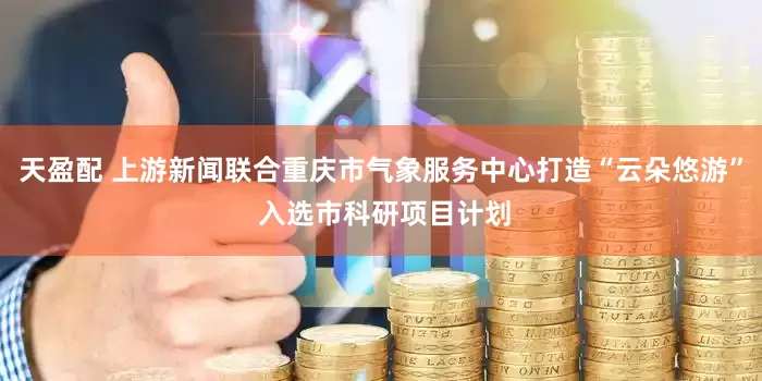 天盈配 上游新闻联合重庆市气象服务中心打造“云朵悠游” 入选市科研项目计划