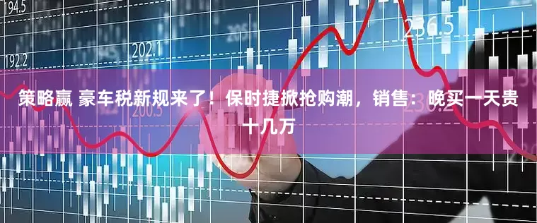 策略赢 豪车税新规来了！保时捷掀抢购潮，销售：晚买一天贵十几万