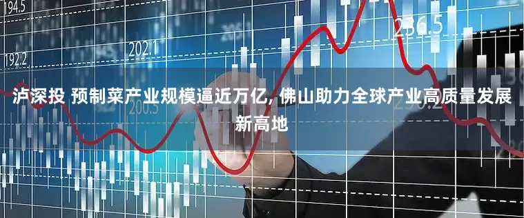 泸深投 预制菜产业规模逼近万亿, 佛山助力全球产业高质量发展新高地
