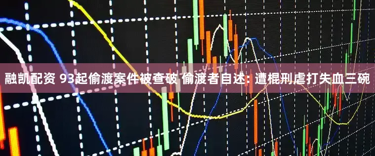 融凯配资 93起偷渡案件被查破 偷渡者自述: 遭棍刑虐打失血三碗