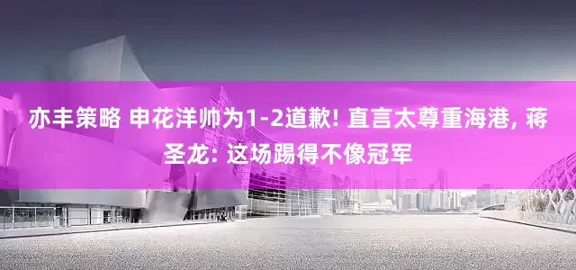 亦丰策略 申花洋帅为1-2道歉! 直言太尊重海港, 蒋圣龙: 这场踢得不像冠军