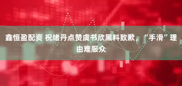 鑫恒盈配资 祝绪丹点赞虞书欣黑料致歉，“手滑”理由难服众