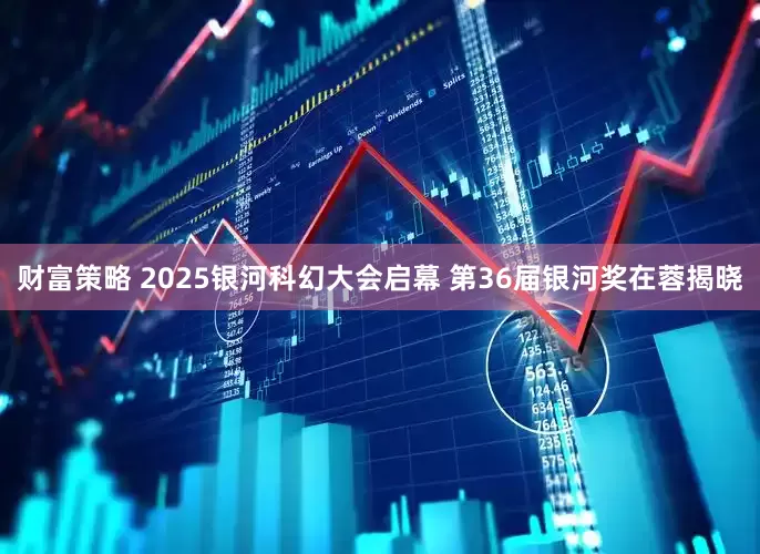 财富策略 2025银河科幻大会启幕 第36届银河奖在蓉揭晓
