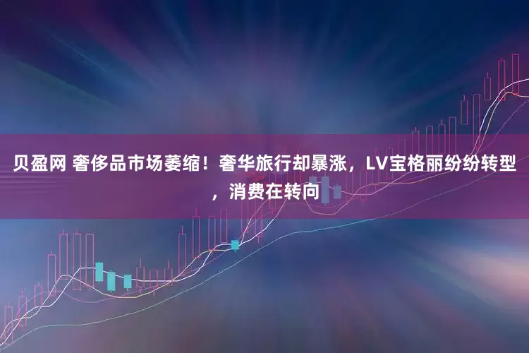 贝盈网 奢侈品市场萎缩！奢华旅行却暴涨，LV宝格丽纷纷转型，消费在转向