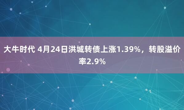大牛时代 4月24日洪城转债上涨1.39%，转股溢价率2.9%