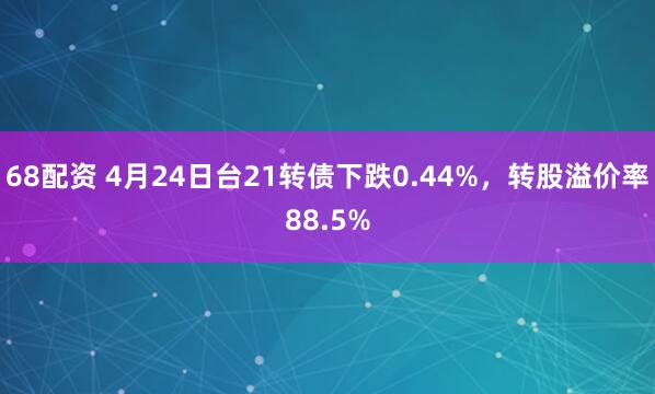 68配资 4月24日台21转债下跌0.44%，转股溢价率88.5%